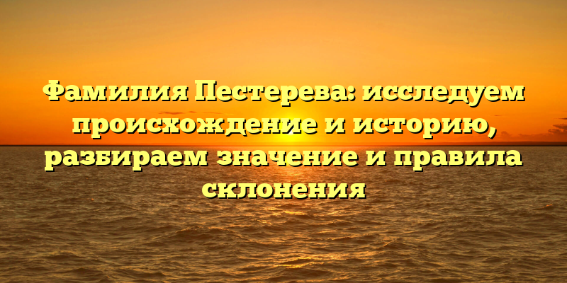 Фамилия Пестерева: исследуем происхождение и историю, разбираем значение и правила склонения