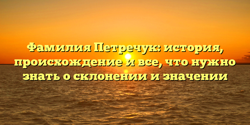 Фамилия Петречук: история, происхождение и все, что нужно знать о склонении и значении