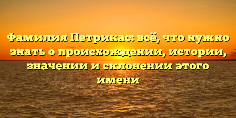 Фамилия Петрикас: всё, что нужно знать о происхождении, истории, значении и склонении этого имени