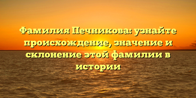 Фамилия Печникова: узнайте происхождение, значение и склонение этой фамилии в истории