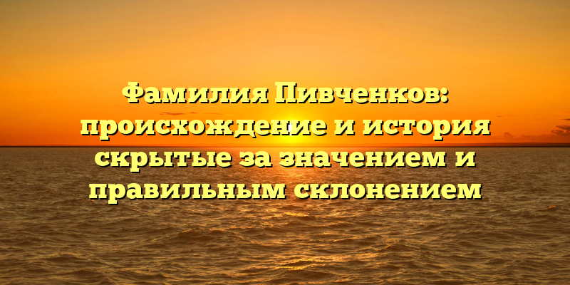 Фамилия Пивченков: происхождение и история скрытые за значением и правильным склонением