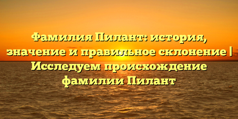 Фамилия Пилант: история, значение и правильное склонение | Исследуем происхождение фамилии Пилант