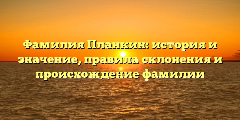 Фамилия Планкин: история и значение, правила склонения и происхождение фамилии