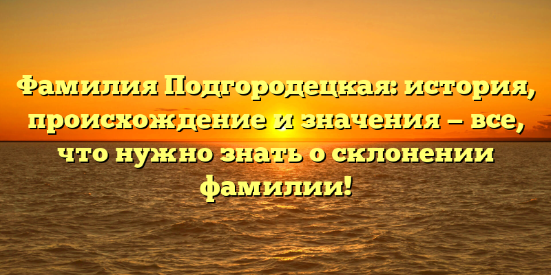 Фамилия Подгородецкая: история, происхождение и значения — все, что нужно знать о склонении фамилии!