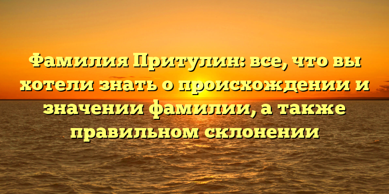 Фамилия Притулин: все, что вы хотели знать о происхождении и значении фамилии, а также правильном склонении