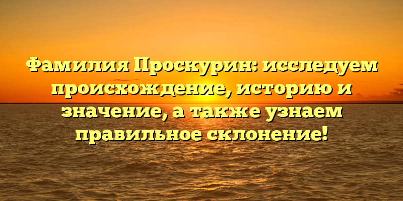 Фамилия Проскурин: исследуем происхождение, историю и значение, а также узнаем правильное склонение!