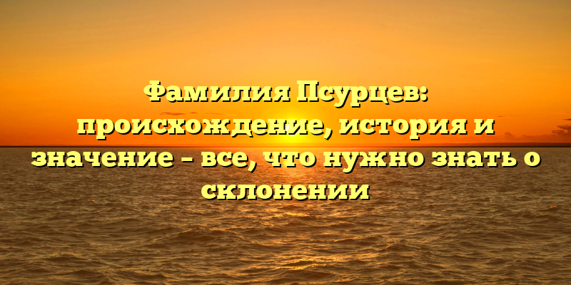 Фамилия Псурцев: происхождение, история и значение – все, что нужно знать о склонении