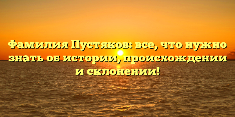 Фамилия Пустяков: все, что нужно знать об истории, происхождении и склонении!