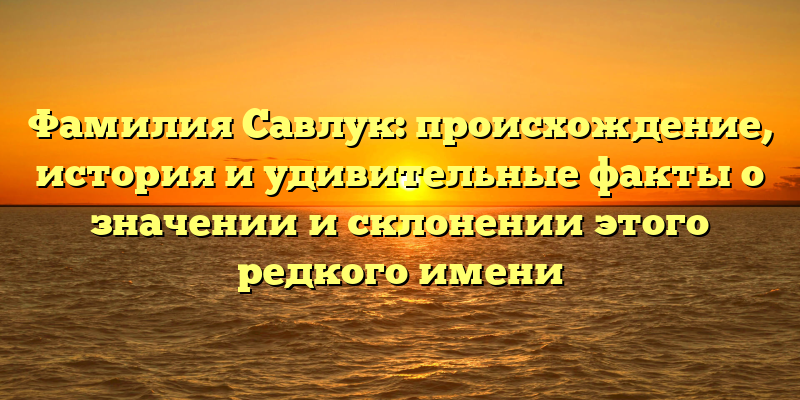 Фамилия Савлук: происхождение, история и удивительные факты о значении и склонении этого редкого имени