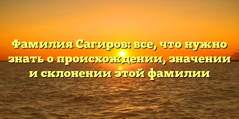 Фамилия Сагиров: все, что нужно знать о происхождении, значении и склонении этой фамилии