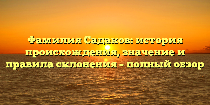 Фамилия Садаков: история происхождения, значение и правила склонения – полный обзор