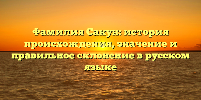 Фамилия Сакун: история происхождения, значение и правильное склонение в русском языке