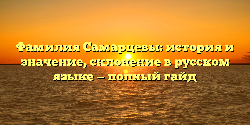 Фамилия Самарцевы: история и значение, склонение в русском языке — полный гайд