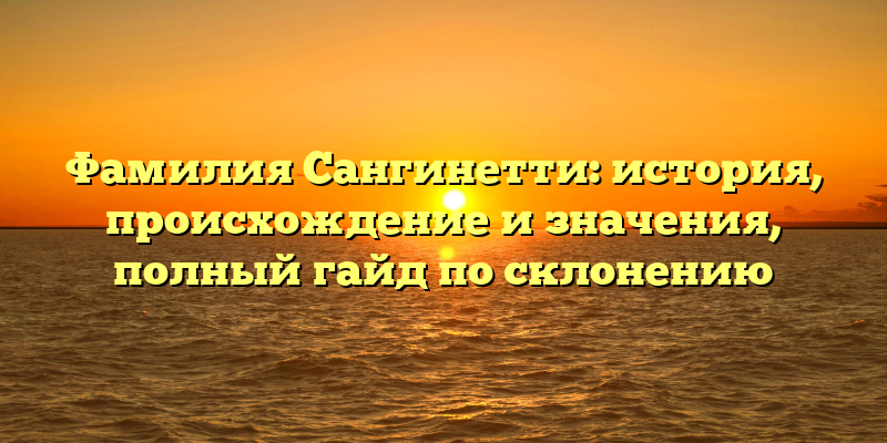 Фамилия Сангинетти: история, происхождение и значения, полный гайд по склонению