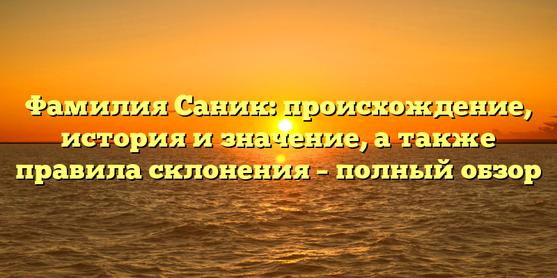 Фамилия Саник: происхождение, история и значение, а также правила склонения – полный обзор