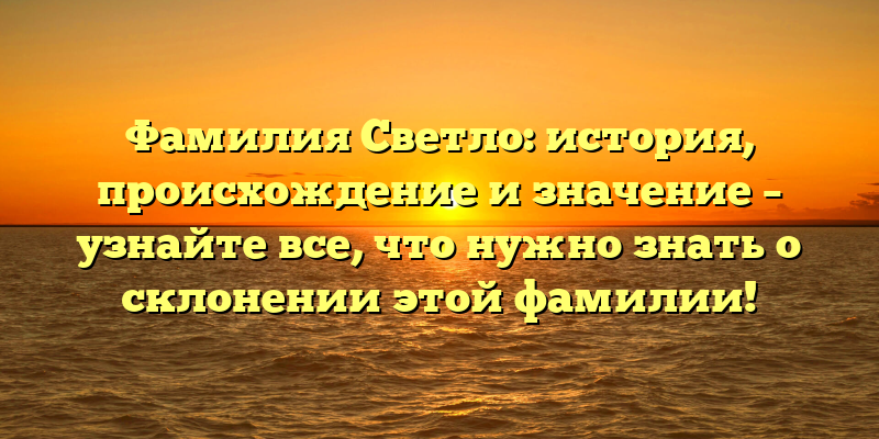 Фамилия Светло: история, происхождение и значение – узнайте все, что нужно знать о склонении этой фамилии!