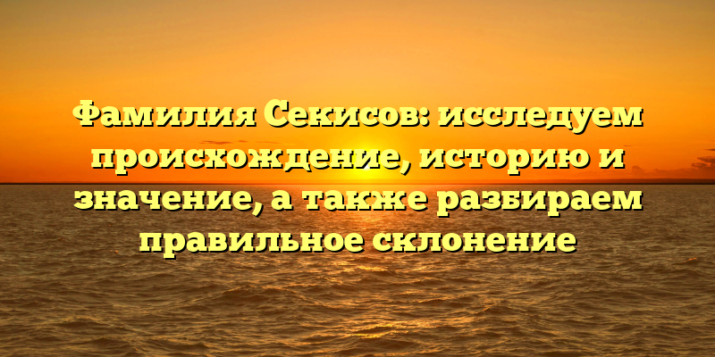 Фамилия Секисов: исследуем происхождение, историю и значение, а также разбираем правильное склонение