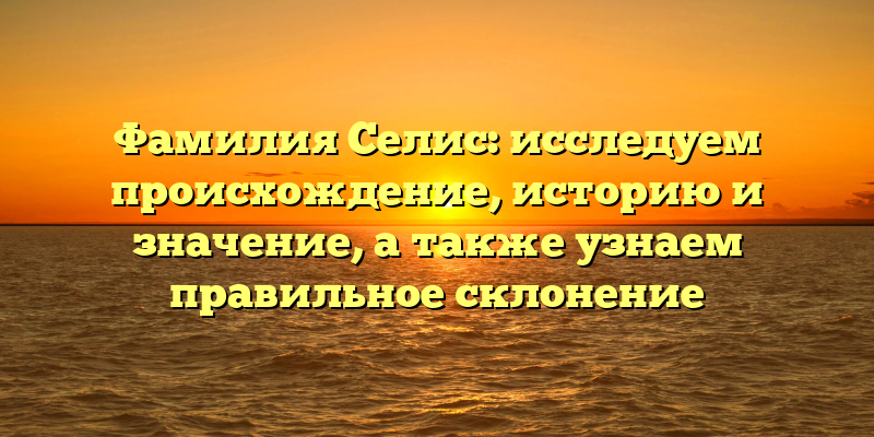 Фамилия Селис: исследуем происхождение, историю и значение, а также узнаем правильное склонение