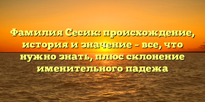 Фамилия Сесик: происхождение, история и значение – все, что нужно знать, плюс склонение именительного падежа