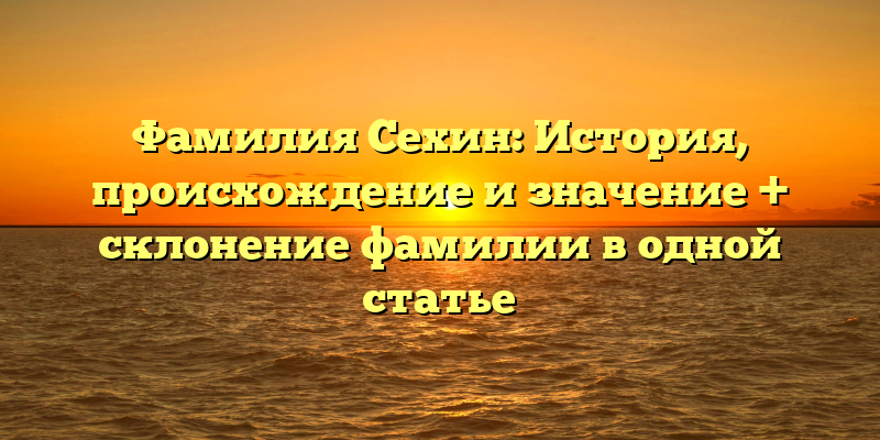 Фамилия Сехин: История, происхождение и значение + склонение фамилии в одной статье