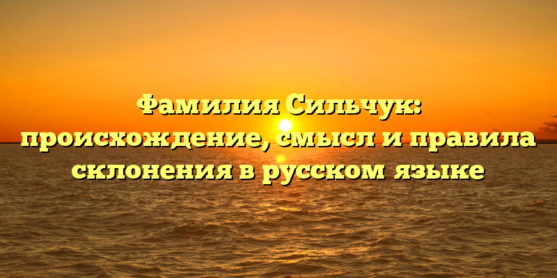 Фамилия Сильчук: происхождение, смысл и правила склонения в русском языке