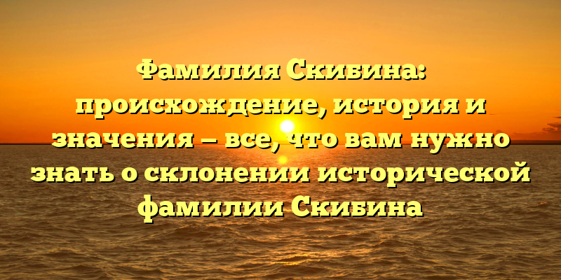 Фамилия Скибина: происхождение, история и значения — все, что вам нужно знать о склонении исторической фамилии Скибина