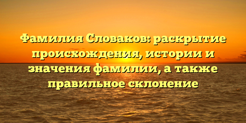 Фамилия Словаков: раскрытие происхождения, истории и значения фамилии, а также правильное склонение