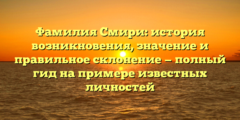 Фамилия Смири: история возникновения, значение и правильное склонение — полный гид на примере известных личностей