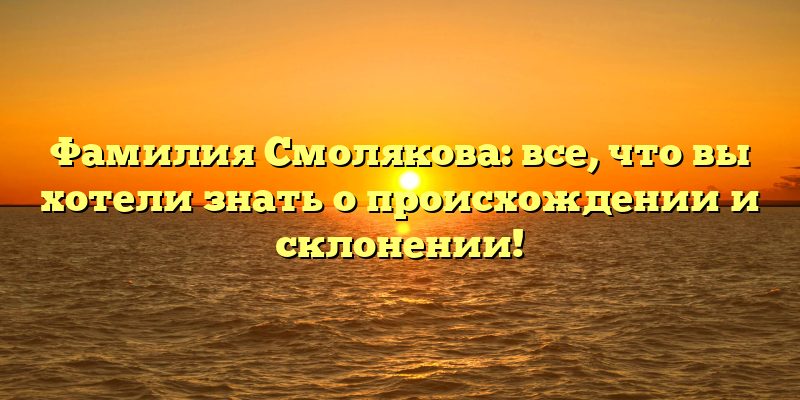 Фамилия Смолякова: все, что вы хотели знать о происхождении и склонении!