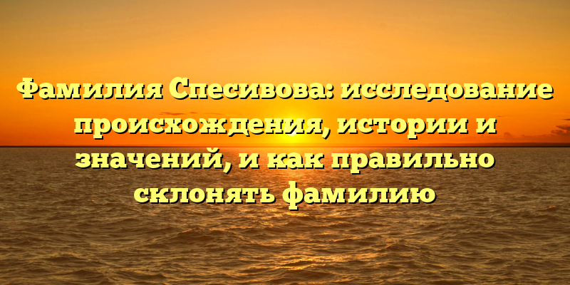 Фамилия Спесивова: исследование происхождения, истории и значений, и как правильно склонять фамилию