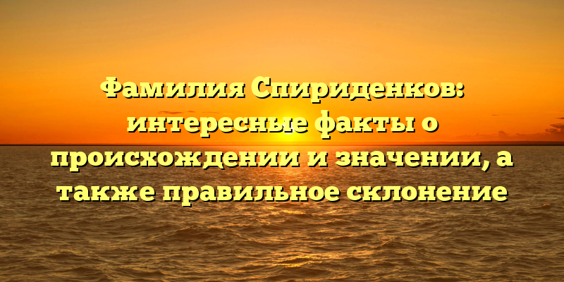 Фамилия Спириденков: интересные факты о происхождении и значении, а также правильное склонение