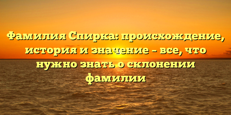 Фамилия Спирка: происхождение, история и значение – все, что нужно знать о склонении фамилии