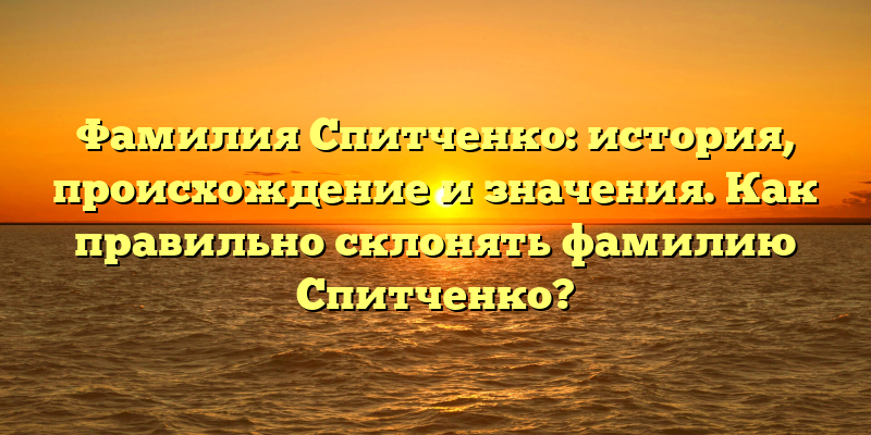 Фамилия Спитченко: история, происхождение и значения. Как правильно склонять фамилию Спитченко?