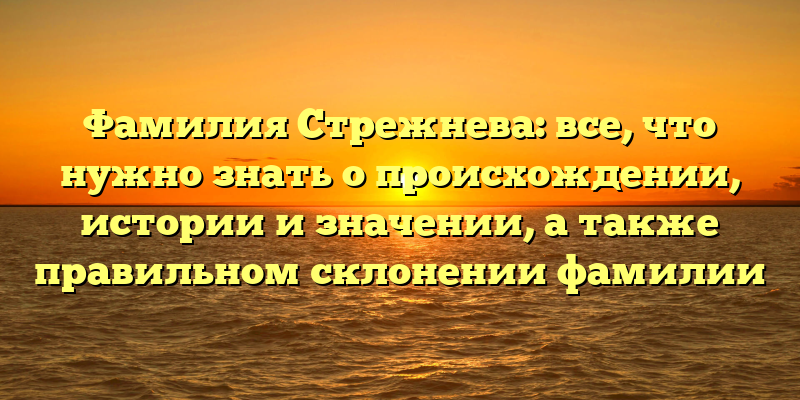 Фамилия Стрежнева: все, что нужно знать о происхождении, истории и значении, а также правильном склонении фамилии