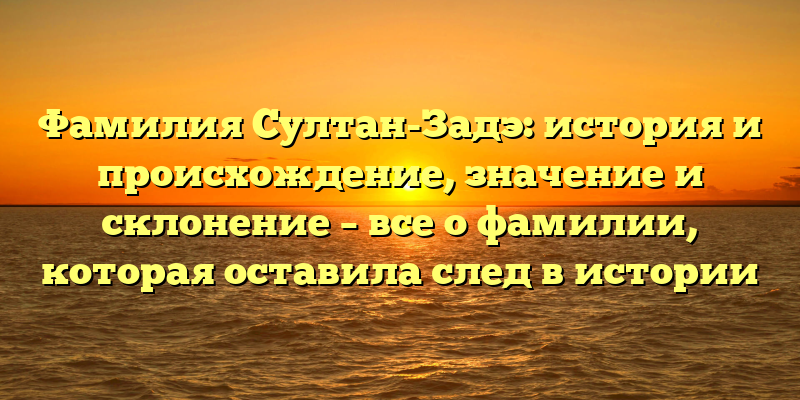 Фамилия Султан-Задэ: история и происхождение, значение и склонение – все о фамилии, которая оставила след в истории