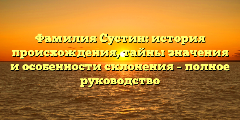 Фамилия Сустин: история происхождения, тайны значения и особенности склонения – полное руководство