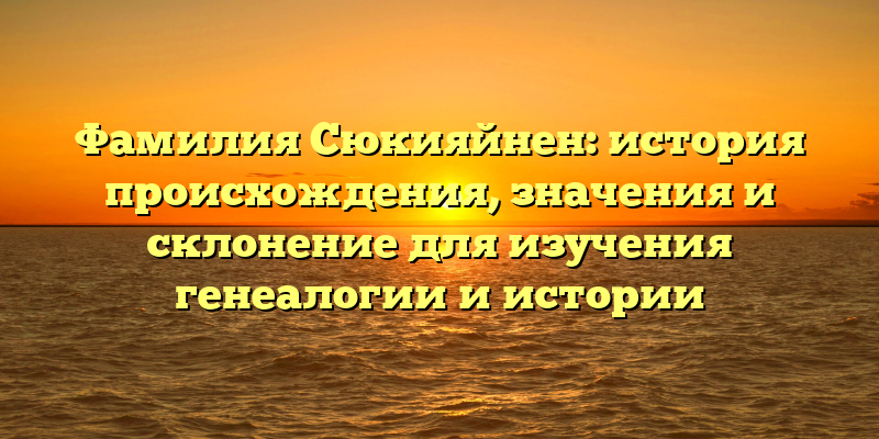 Фамилия Сюкияйнен: история происхождения, значения и склонение для изучения генеалогии и истории