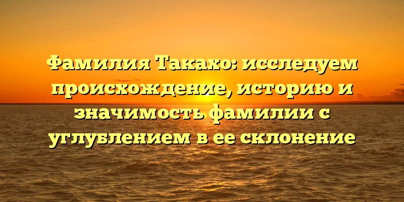 Фамилия Такахо: исследуем происхождение, историю и значимость фамилии с углублением в ее склонение