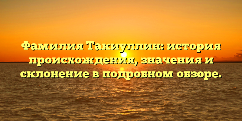 Фамилия Такиуллин: история происхождения, значения и склонение в подробном обзоре.