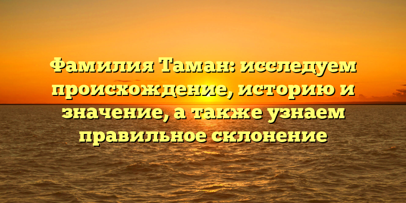 Фамилия Таман: исследуем происхождение, историю и значение, а также узнаем правильное склонение