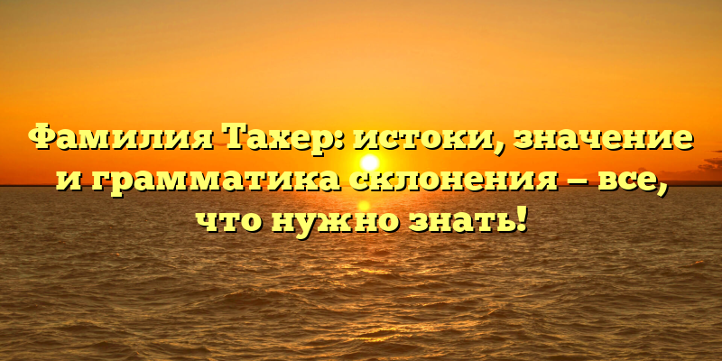 Фамилия Тахер: истоки, значение и грамматика склонения — все, что нужно знать!