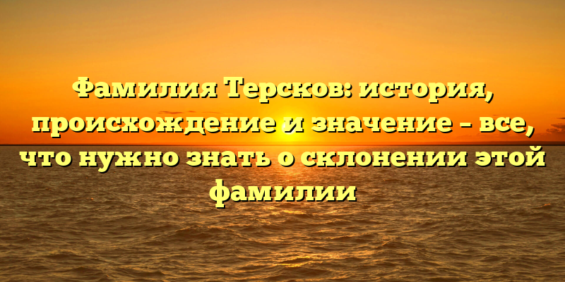 Фамилия Терсков: история, происхождение и значение – все, что нужно знать о склонении этой фамилии