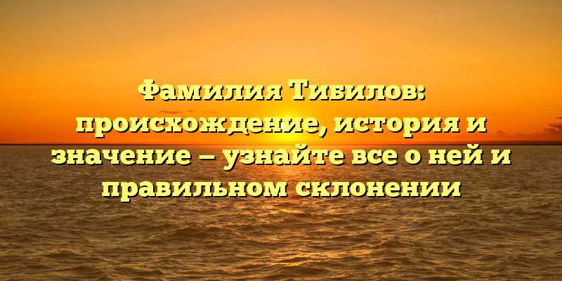 Фамилия Тибилов: происхождение, история и значение — узнайте все о ней и правильном склонении