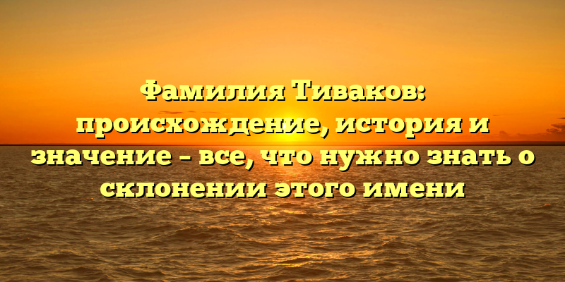 Фамилия Тиваков: происхождение, история и значение – все, что нужно знать о склонении этого имени