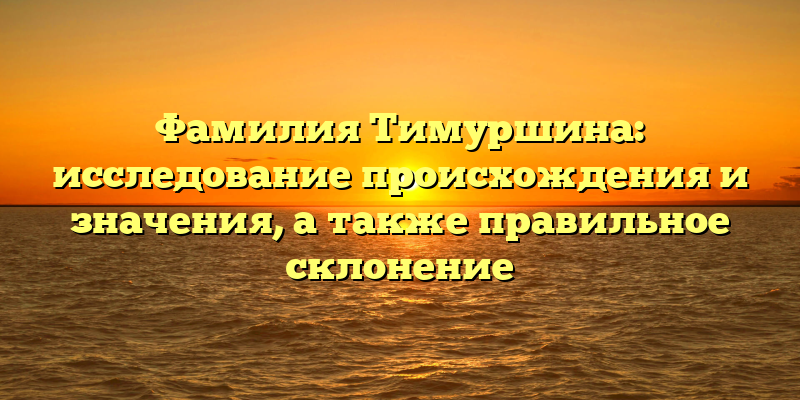 Фамилия Тимуршина: исследование происхождения и значения, а также правильное склонение