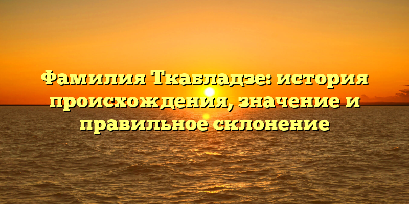 Фамилия Ткабладзе: история происхождения, значение и правильное склонение