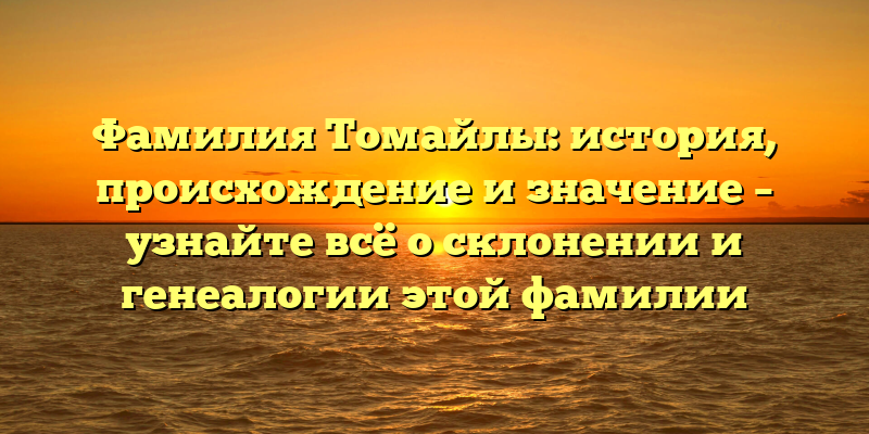 Фамилия Томайлы: история, происхождение и значение – узнайте всё о склонении и генеалогии этой фамилии