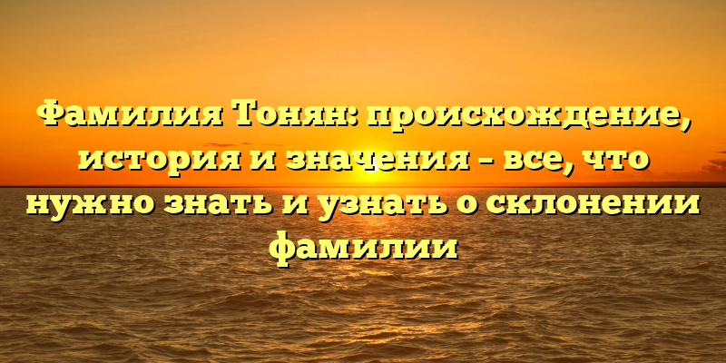 Фамилия Тонян: происхождение, история и значения – все, что нужно знать и узнать о склонении фамилии