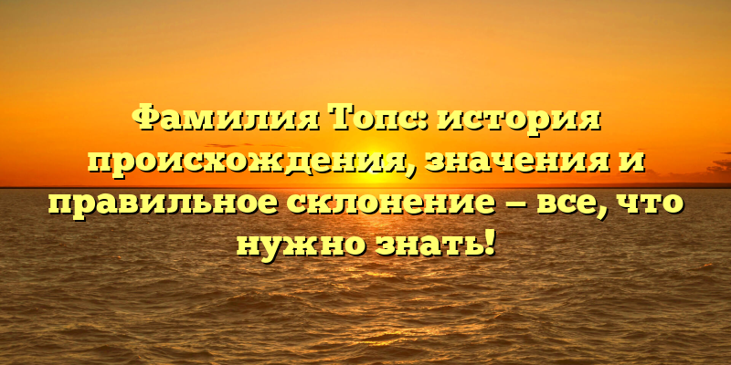 Фамилия Топс: история происхождения, значения и правильное склонение — все, что нужно знать!