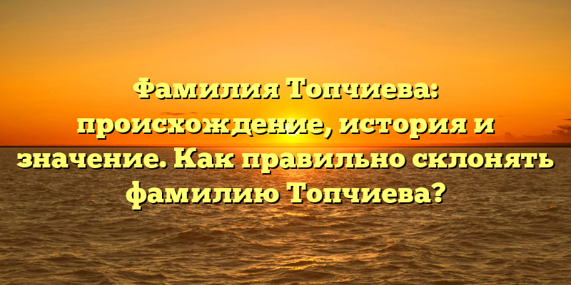 Фамилия Топчиева: происхождение, история и значение. Как правильно склонять фамилию Топчиева?